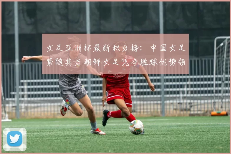 女足亚洲杯最新积分榜：中国女足紧随其后朝鲜女足凭净胜球优势领跑