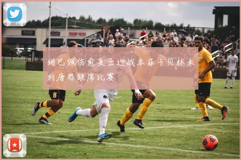 姆巴佩伤愈复出迎战本菲卡贝林米利唐恐缺席比赛