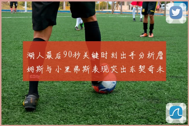 湖人最后90秒关键时刻出手分析詹姆斯与小里弗斯表现突出东契奇未能发力