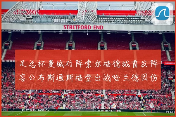 足总杯曼城对阵索尔福德城首发阵容公布斯通斯福登出战哈兰德因伤缺席