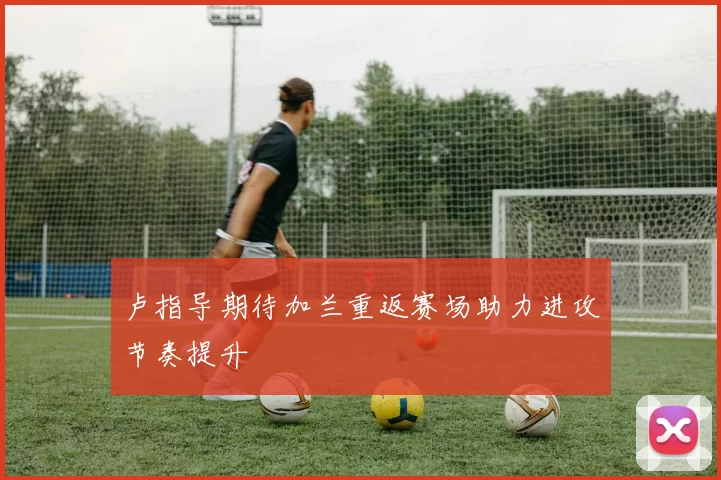 卢指导期待加兰重返赛场助力进攻节奏提升