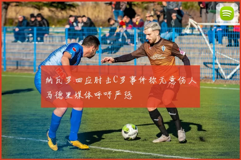 纳瓦罗回应肘击C罗事件称无意伤人马德里媒体呼吁严惩