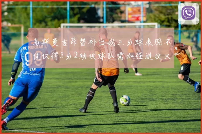 乌斯曼吉昂替补出战三分球表现不佳仅得5分2助攻球队需加强进攻火力