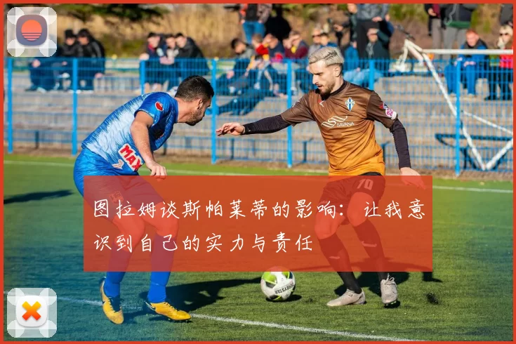 图拉姆谈斯帕莱蒂的影响：让我意识到自己的实力与责任
