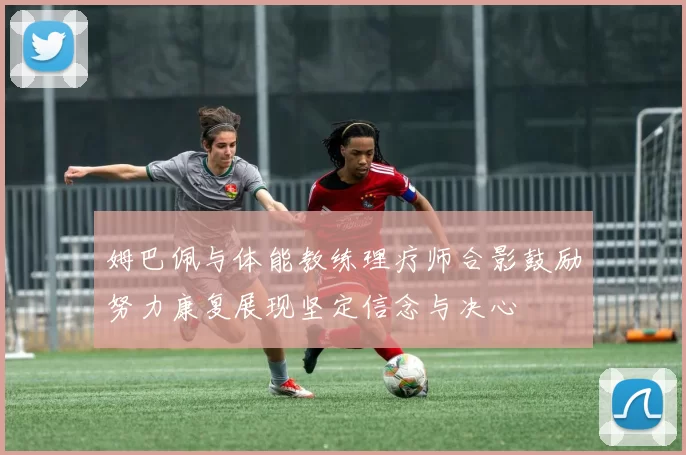 姆巴佩与体能教练理疗师合影鼓励努力康复展现坚定信念与决心