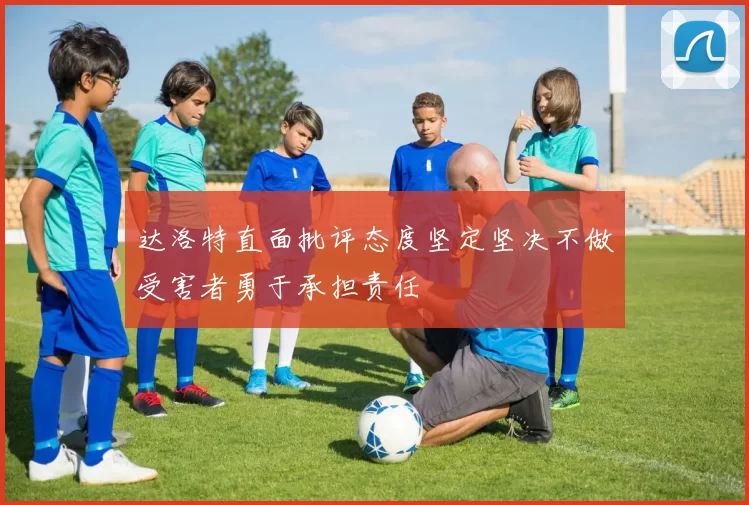 达洛特直面批评态度坚定坚决不做受害者勇于承担责任