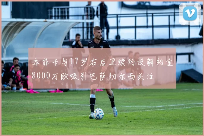 本菲卡与17岁右后卫续约设解约金8000万欧吸引巴萨切尔西关注