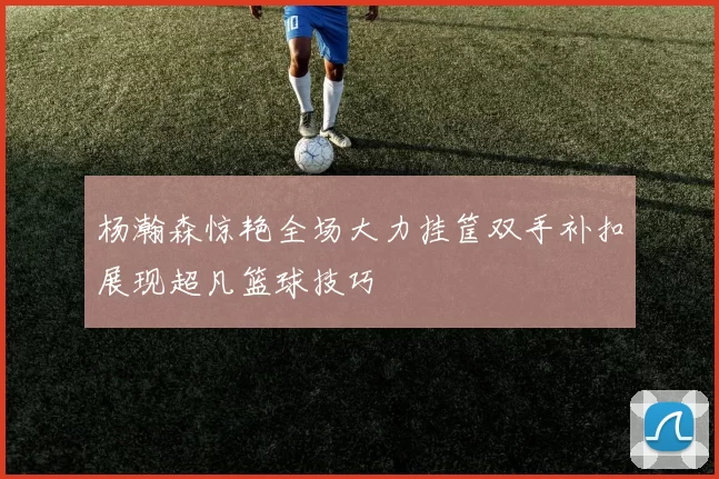 杨瀚森惊艳全场大力挂筐双手补扣展现超凡篮球技巧
