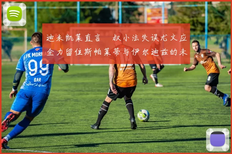 迪米凯莱直言囧叔小法失误尤文应全力留住斯帕莱蒂与伊尔迪兹的未来分析