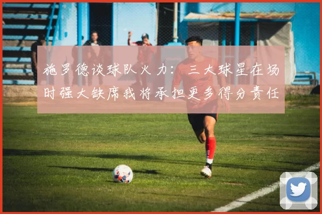 施罗德谈球队火力：三大球星在场时强大缺席我将承担更多得分责任