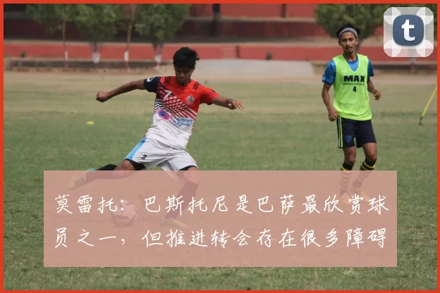莫雷托：巴斯托尼是巴萨最欣赏球员之一，但推进转会存在很多障碍